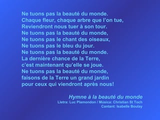 Ne tuons pas la beauté du monde.  Chaque fleur, chaque arbre que l’on tue, Reviendront nous tuer à son tour. Ne tuons pas la beauté du monde, Ne tuons pas le chant des oiseaux, Ne tuons pas le bleu du jour. Ne tuons pas la beauté du monde. La dernière chance de la Terre, c’est maintenant qu’elle se joue. Ne tuons pas la beauté du monde, faisons de la Terre un grand jardin pour ceux qui viendront après nous! Hymne à la beauté du monde Lletra: Luc Plamondon / Música: Christian St Toch Cantant: Isabelle Boulay 