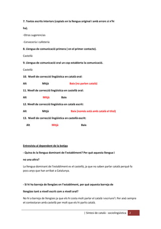 | Síntesi de català - sociolingüística 2
7. Textos escrits interiors (copiats en la llengua original i amb errors si n’hi
ha).
-Otras sugerencias
-Cervecería i cafetería
8. Llengua de comunicació primera ( en el primer contacte).
Castellà
9. Llengua de comunicació oral un cop establerta la comunicació.
Castellà
10. Nivell de correcció lingüística en català oral:
Alt Mitjà Baix (no parlen català)
11. Nivell de correcció lingüística en castellà oral:
Alt Mitjà Baix
12. Nivell de correcció lingüística en català escrit:
Alt Mitjà Baix (només està amb català el títol)
13. Nivell de correcció lingüística en castellà escrit:
Alt Mitjà Baix
Entrevista al dependent de la botiga
- Quina és la llengua dominant de l’establiment? Per què aquesta llengua i
no una altra?
La llengua dominant de l’establiment es el castellà, ja que no saben parlar català perquè fa
pocs anys que han arribat a Catalunya.
- Si hi ha barreja de llengües en l’establiment, per què aquesta barreja de
llengües tant a nivell escrit com a nivell oral?
No hi a barreja de llengües ja que els hi costa molt parlar el català i escriure’l. Per això sempre
et contestaran amb castellà per molt que els hi parlis català.
 