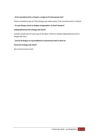 | Síntesi de català - sociolingüística 3
- Hi ha consciència d’ús o d’opció, o ningú no hi havia pensat mai?
Parlen el castellà ja que és l’única llengua que saben parlar, hi ha consciència d’ús o d’opció.
- En quin llengua inicial es dirigeix el dependent al client? Sempre?
Independentment de la llengua del client?
Castellà, sempre per les raons que he dit abans. Parlen el castellà independentment de la
llengua del client.
- Canvia de llengua un cop establerta la comunicació amb el client en
funció de la llengua del client?
No la canvia ja que no pot.
 
