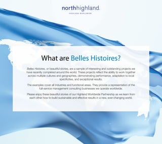 What are Belles Histoires?
Belles Histoires, or beautiful stories, are a sample of interesting and outstanding projects we
have recently completed around the world. These projects reflect the ability to work together
 across multiple cultures and geographies, demonstrating performance, adaptation to local
                              specificities, and exceptional results.

The examples cover all industries and functional areas. They provide a representation of the
        full-service management consulting businesses we operate worldwide.

Please enjoy these beautiful stories of our Highland Worldwide Partnership as we learn from
  each other how to build sustainable and effective results in a new, ever-changing world.
 