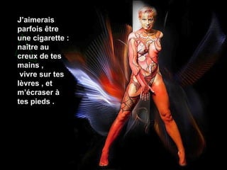 J’aimerais
parfois être
une cigarette :
naître au
creux de tes
mains ,
vivre sur tes
lèvres , et
m’écraser à
tes pieds .

 