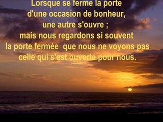 Lorsque se ferme la porte  d'une occasion de bonheur,  une autre s'ouvre ;  mais nous regardons si souvent  la porte fermée  que nous ne voyons pas celle qui s'est ouverte pour nous. (Helen Keller)     