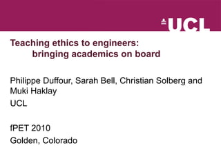 Teaching ethics to engineers:
bringing academics on board
Philippe Duffour, Sarah Bell, Christian Solberg and
Muki Haklay
UCL
fPET 2010
Golden, Colorado
 