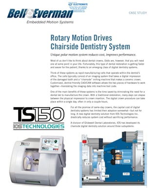 Rotary Motion Drives
Chairside Dentistry System
Unique polar motion system reduces cost, improves performance.
Most of us don’t like to think about dental crowns. Odds are, however, that you will need
one at some point in your life. Fortunately, this type of dental restoration is getting faster
and easier for the patient, thanks to an emerging class of digital dentistry systems.
Think of these systems as rapid manufacturing cells that operate within the dentist’s
office. The cells typically consist of an imaging system that takes a digital impression
of the damaged tooth and a “chairside” milling machine that makes a ceramic crown.
Customized, dentist-friendly CAD/CAM software allows the two pieces of hardware to work
together—translating the imaging data into machine tool code.
One of the main benefits of these systems is the time saved by eliminating the need for a
dental lab to manufacture the crown. With a traditional restoration, many days can elapse
between the physical impression to crown insertion. The digital crown procedure can take
place within a single day, often in only a couple hours.
For all the promise of same-day crowns, the capital cost of digital
dentistry systems has limited their adoption somewhat—but not for
long. A new digital dentistry solution from IOS Technologies Inc.
drastically reduces system cost without sacrificing performance.
A division of Glidewell Dental Laboratories, IOS has developed its
chairside digital dentistry solution around three subsystems:
82 Aero Camino, Goleta, CA (805) 685-1029	 www.bell-everman.com
CASE STUDY
ELECTROMATE
Toll Free Phone (877) SERVO98
Toll Free Fax (877) SERV099
www.electromate.com
sales@electromate.com
Sold & Serviced By:
 