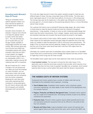 82 Aero Camino, Goleta, CA (805) 685-1029	 www.bell-everman.com
WHITE PAPER
This multi-axis stage required a linear drive system versatile enough to make two very
different types of moves. One was a long travel move at 400 mm/sec. The other was a
short, high-speed move of 13 mm that must settle to 10 microns in 150 milliseconds.
The moving mass seen by the lowest axis in the system was 38 Kg with a bi-directional
accuracy goal of ± 5 microns based on the positioning reference from a 1-micron Renishaw
optical linear encoder.
The customer first tried to use an existing XY ballscrew stage design. By a wide margin,
it simply failed to make the desired moves and meet the customer’s throughput
requirements. It was possible, in theory, to come up with a ballscrew-based design that
would meet the motion requirements. Such a design, however, would require expensive
zero-backlash ballscrews and encoders that would exceed the project’s cost targets.
The customer next turned to linear motors. While capable of making the desired moves,
linear motors for this application would have been large and expensive due to the long
motor coil needed to meet the application’s 300 N continuous force requirements. The
length of the coil would have required sweeping changes to the overall machine design.
And the cost of the linear motor would have been more than 50% higher than the
customer’s cost targets.
Ultimately, the customer went with an embedded motion system based on our ServoBelt
Linear drives and a counterintuitive control strategy that rejected dual-loop control in favor
of single-loop control using only the linear encoder.
The ServoBelt motion system beat out the more expensive linear motor by providing:
• A zero backlash solution. The only way to achieve the fast index moves in this
application was to close the servo loops using the linear encoder, which requires a true
backlash-free drive line from motor to payload. ServoBelt has no backlash, which proved
essential when tuning a control system that would meet the dynamic requirements.
Exceeding Inertia Mismatch
Rules Of Thumb
Taking an embedded motion
systems approach allows us to
drive mechanical systems to
the highest levels of dynamic
performance.
Consider inertia mismatch, for
example. A typical rule of thumb
is to keep the payload inertia
to motor inertia ratio below
20:1. This rule will keep you
out of trouble when you use
the gain presets available in
prepackaged amplifier and motor
combos. We routinely ignore that
rule of thumb and create fully
controllable systems with inertia
mismatch ratios that are 200:1
or even greater. Our biggest
inertia mismatch ratio to date is
an unbelievable 4,600:1 on a
rotary table, making a precise 90º
indexing move with no overshoot.
We don’t break the 20:1 inertia
mismatch rule just because we
can. When you push the envelope
on inertia mismatch, you can
often reduce motor size as well
as eliminate cost and complexity
from the motion subsystem.
Breaking the rules does entail
some extra engineering effort
compared to using preset gains.
You will need to dynamically alter
the tuning gains and validate
those gains with real-world test
data.
THE HIDDEN COSTS OF MOTION SYSTEMS
Component-built motion systems have a number of hidden costs that can be
eliminated by the embedded motion approach, including:
• Time-To-Market Costs. Embedded motion systems, which inherently support
concurrent engineering, can shave weeks or even months off the development time
of a complex machine.
• Program, Production and Materials Management Costs. Embedded motion systems
ship as a single bill-of-materials item, eliminating hundreds of parts to be ordered,
inventoried and assembled.
• Production Costs. Precision motion systems require skilled assembly technicians
and specialized production equipment that can be difficult to cost justify at less
than full utilization.
• Warranty and Failure Costs. A good embedded motion vendor will warranty their
systems against failure and stand behind their work, which reduces the OEM’s risk.
ELECTROMATE
Toll Free Phone (877) SERVO98
Toll Free Fax (877) SERV099
www.electromate.com
sales@electromate.com
Sold  Serviced By:
 
