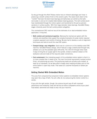 82 Aero Camino, Goleta, CA (805) 685-1029	 www.bell-everman.com
WHITE PAPER
So why go through the effort? Rotary motion has an inherent advantage over linear in
producing a smooth surface finish on the ceramic parts. The reason boils down to the
“rumble” that even the best linear bearings and ballscrews can exhibit as the balls
recirculate in and out of a loaded state between bearing grooves. This ball rumble would
have reverberated through the motion system and transferred to the part as periodic
variations in surface quality. With their large diameter rotary bearings, ServoBelt Rotary
stages inherently avoid the ball rumble problem altogether.
This nontraditional CNC machine has all the hallmarks of an ideal embedded motion
application. It required:
• Both controls and mechanical expertise. Marrying the mechanical system with the
controls and amplifiers that support the complex kinematics for polar motion required
a systems approach and months of testing. We also had to develop a suite of alignment
techniques and tools to build this new CNC system.
• Compact design, easy integration. Space was at a premium on this desktop-sized CNC
machine. ServoBelt Rotary’s design, which features a large unobstructed through hole,
allowed us to use the available space efficiently. The 100-mm through holes made
it easy to bring the air supply right to the spindle, embed a material indexer on the
workpiece side and make all the required power connections.
• Cost containment. One interesting aspect of this embedded motion system is that it is
no more complex than it needs to be. The main functional requirement involved surface
finish, not positioning accuracy. The positioning needs are actually quite modest, at
least by our standards. So we were able to forego direct reading encoders and run the
entire system in open-loop mode. That saved our customer thousands of dollars per
machine.
Getting Started With Embedded Motion
The jump from component-by-component motion systems to embedded motion systems
may seem like a leap of faith. You will, after all, be outsourcing the motion control to a
vendor.
If you pick the right vendor, though, the outsourcing will pay off with improved
performance and reliability. Costs will fall too as motion subsystems arrive at your plant
fully-tested, warrantied and ready to drop into your machine.
ELECTROMATE
Toll Free Phone (877) SERVO98
Toll Free Fax (877) SERV099
www.electromate.com
sales@electromate.com
Sold  Serviced By:
 