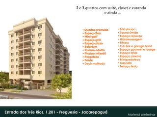 2  e  3  quartos com suíte, closet e varanda e ainda ... Material preliminar Estrada dos Três Rios, 1.201 - Freguesia - Jacarepaguá Quadra gramada Espaço Zoo Mini-golf Espaço grill Espaço pizza Solarium Piscina adulto Piscina infantil Pergolado Fonte Deck molhado Edícula spa Sauna úmida Espaço repouso Hidromassagem Fitness Pub bar e garage band Espaço gourmet e lounge Espaço festa Espaço cinema Brinquedoteca Cascata Terraço festa 