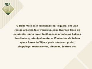 O Belle Ville está localizado na Taquara, em uma 
região arborizada e tranquila, com diversos tipos de 
comércio, muito lazer, fácil acesso a todos os bairros 
da cidade e, principalmente, a 15 minutos de tudo o 
que a Barra da Tijuca pode oferecer: praia, 
shoppings, restaurantes, cinemas, teatros etc. 
 