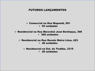 FUTUROS LANÇAMENTOS 
 Comercial na Rua Mapendi, 591 
 55 unidades 
 Residencial na Rua Marechal José Bevilaqua, 398 
 309 unidades 
 Residencial na Rua Renato Meira Lima, 423 
 48 unidades 
 Residencial na Est. do Tindiba, 3315 
 20 unidades 
 