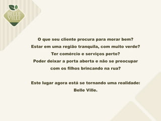 O que seu cliente procura para morar bem? 
Estar em uma região tranquila, com muito verde? 
Ter comércio e serviços perto? 
Poder deixar a porta aberta e não se preocupar 
com os filhos brincando na rua? 
Este lugar agora está se tornando uma realidade: 
Belle Ville. 
 