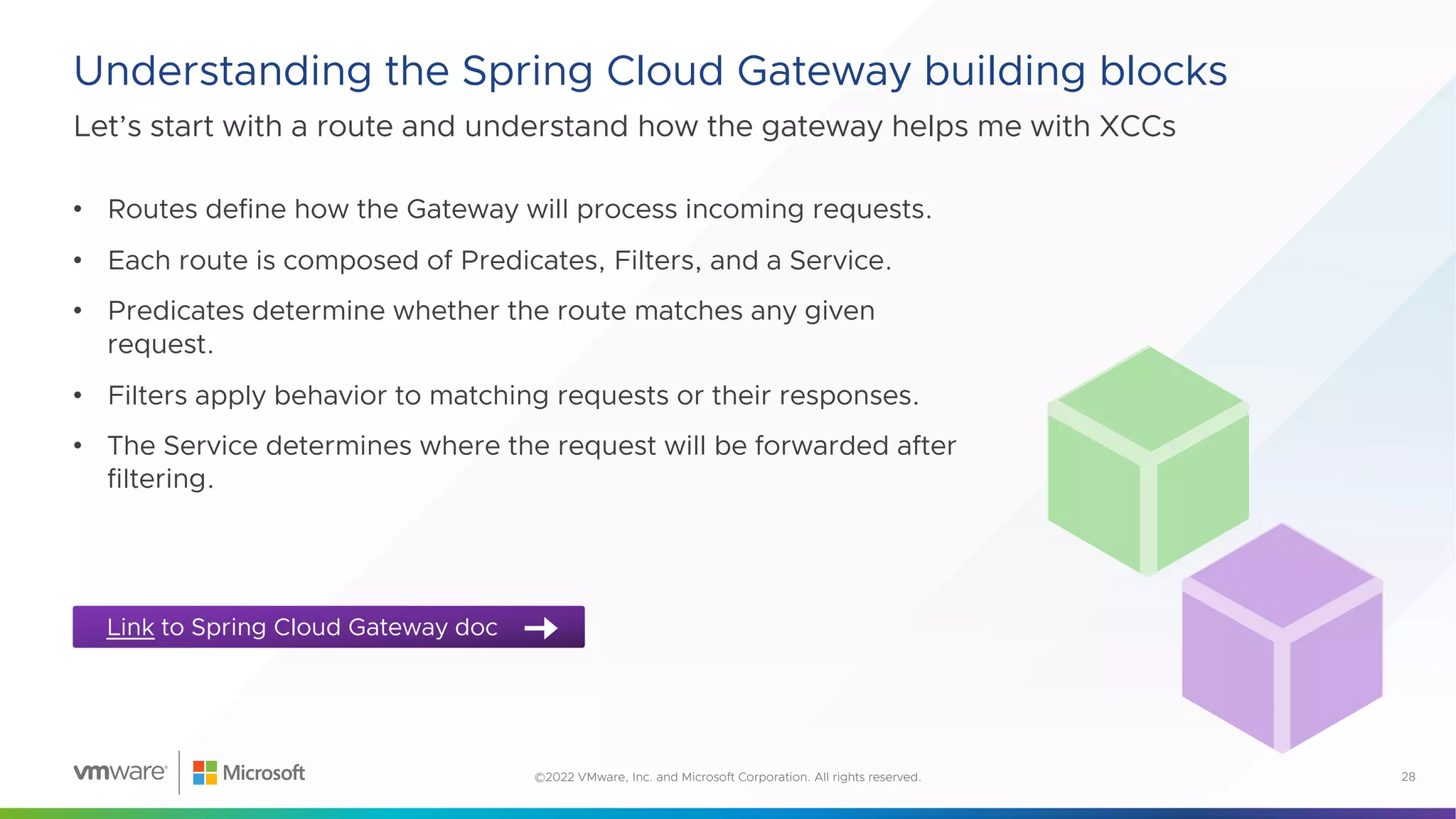 Let’s start with a route and understand how the gateway helps me with XCCs
Understanding the Spring Cloud Gateway building blocks
28
©2022 VMware, Inc. and Microsoft Corporation. All rights reserved.
Link to Spring Cloud Gateway doc
• Routes define how the Gateway will process incoming requests.
• Each route is composed of Predicates, Filters, and a Service.
• Predicates determine whether the route matches any given
request.
• Filters apply behavior to matching requests or their responses.
• The Service determines where the request will be forwarded after
filtering.
 