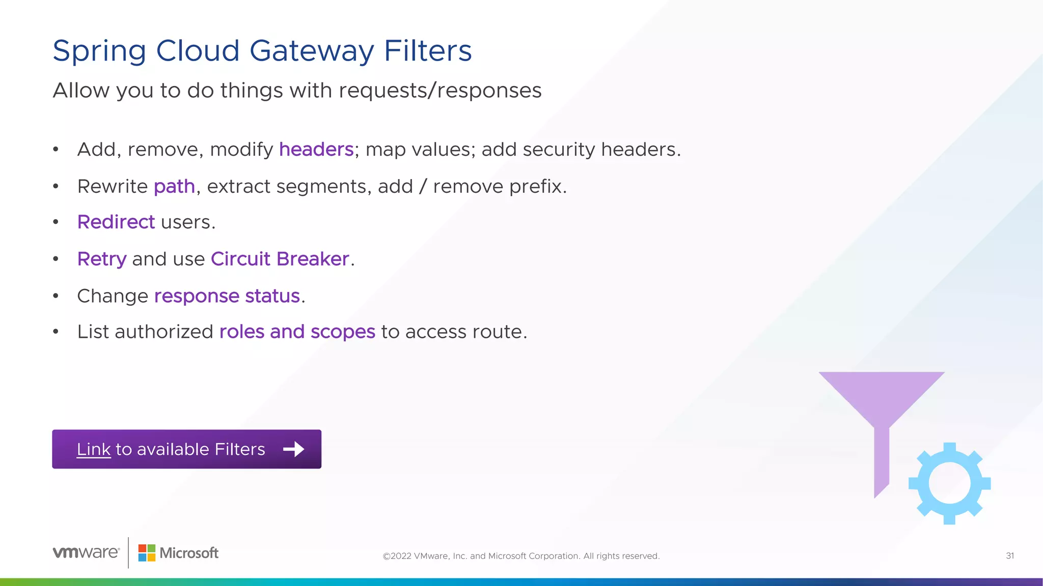 Allow you to do things with requests/responses
Spring Cloud Gateway Filters
31
©2022 VMware, Inc. and Microsoft Corporation. All rights reserved.
Link to available Filters
• Add, remove, modify headers; map values; add security headers.
• Rewrite path, extract segments, add / remove prefix.
• Redirect users.
• Retry and use Circuit Breaker.
• Change response status.
• List authorized roles and scopes to access route.
 