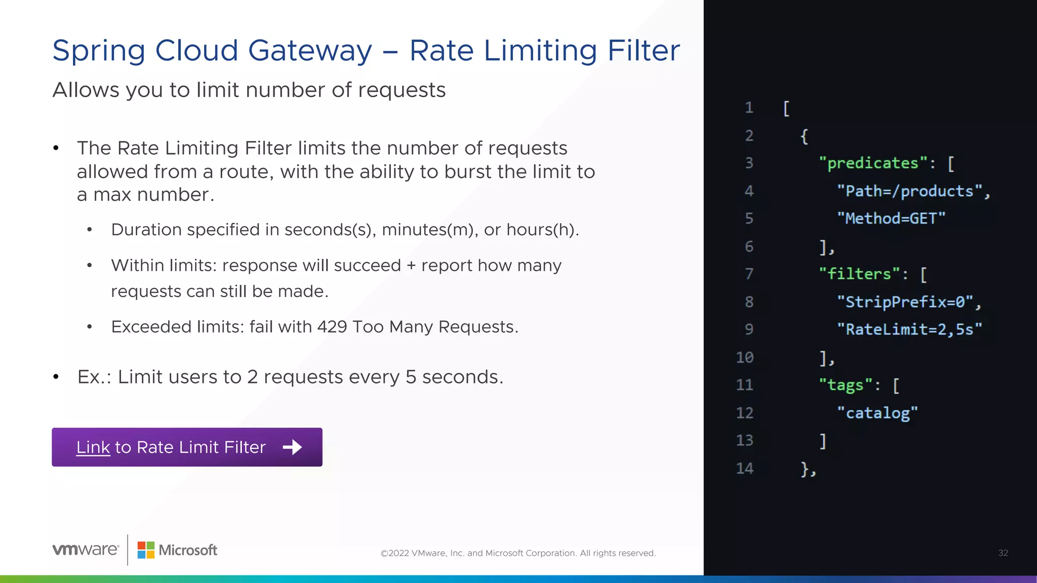 Allows you to limit number of requests
Spring Cloud Gateway – Rate Limiting Filter
32
©2022 VMware, Inc. and Microsoft Corporation. All rights reserved.
• The Rate Limiting Filter limits the number of requests
allowed from a route, with the ability to burst the limit to
a max number.
• Duration specified in seconds(s), minutes(m), or hours(h).
• Within limits: response will succeed + report how many
requests can still be made.
• Exceeded limits: fail with 429 Too Many Requests.
• Ex.: Limit users to 2 requests every 5 seconds.
Link to Rate Limit Filter
 