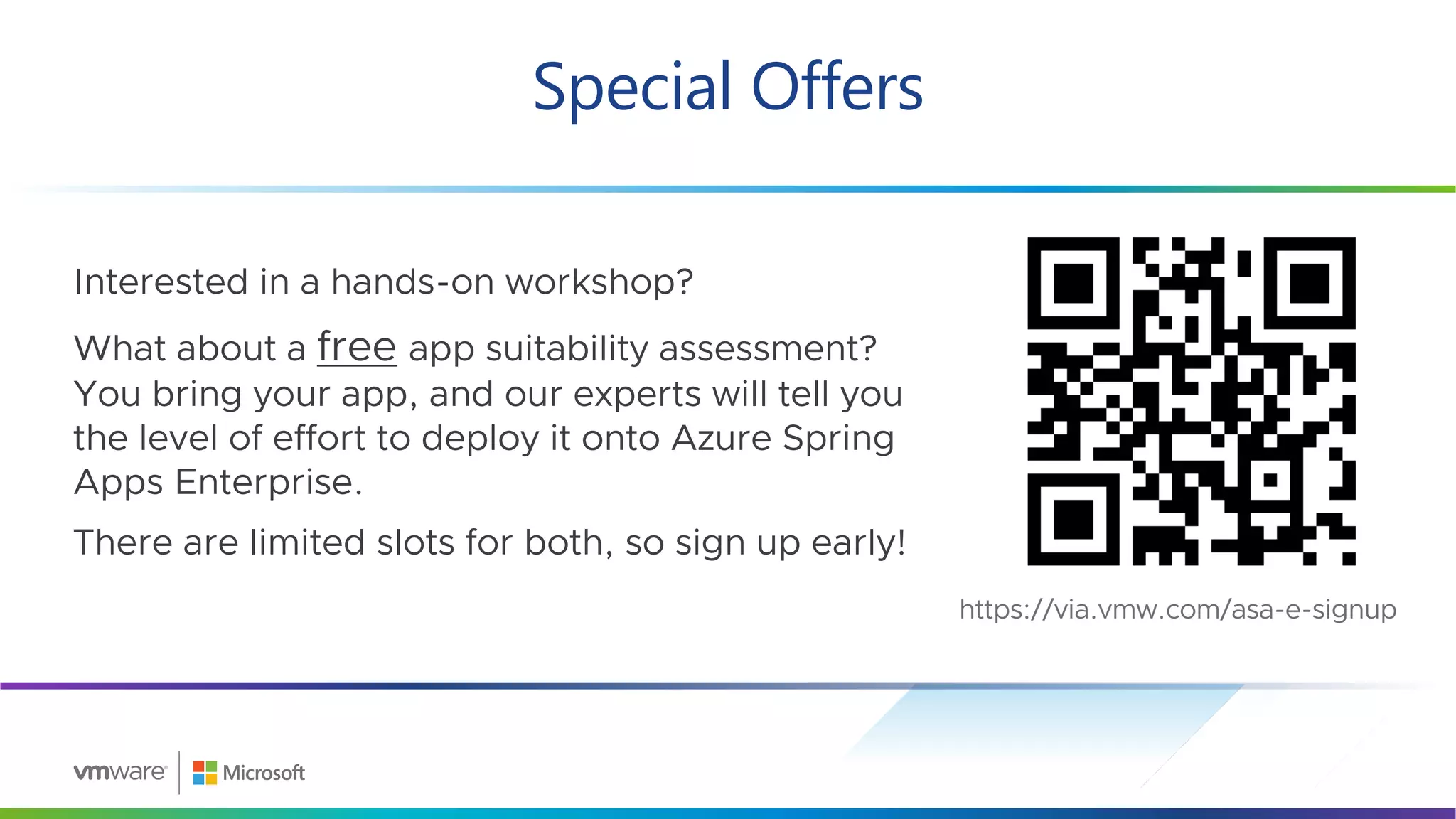 Special Offers
42
Interested in a hands-on workshop?
What about a free app suitability assessment?
You bring your app, and our experts will tell you
the level of effort to deploy it onto Azure Spring
Apps Enterprise.
There are limited slots for both, so sign up early!
https://via.vmw.com/asa-e-signup
 