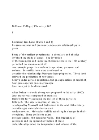 Bellevue College | Chemistry 162
1
Empirical Gas Laws (Parts 1 and 2)
Pressure-volume and pressure-temperature relationships in
gases
Some of the earliest experiments in chemistry and physics
involved the study of gases. The invention
of the barometer and improved thermometers in the 17th century
permitted the measurement of
macroscopic properties such as temperature, pressure, and
volume. Scientific laws were developed to
describe the relationships between these properties. These laws
allowed the prediction of how gases
behave under certain conditions, but an explanation or model of
how gases operate on a microscopic
level was yet to be discovered.
After Dalton’s atomic theory was proposed in the early 1800’s
(that matter was composed of atoms) a
framework for visualizing the motion of these particles
followed. The kinetic molecular theory,
developed by Maxwell and Boltzmann in the mid 19th century,
describes gas molecules in constant
random motion. Molecules collide resulting in changes in their
velocities. These collisions exert
pressure against the container walls. The frequency of
collisions and the speed distribution of these
molecules depend on the temperature and volume of the
 