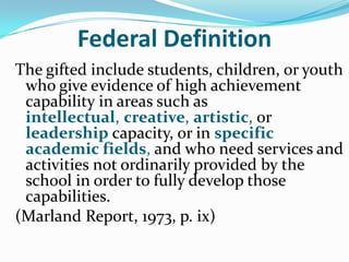 Federal Definition
The gifted include students, children, or youth
 who give evidence of high achievement
 capability in areas such as
 intellectual, creative, artistic, or
 leadership capacity, or in specific
 academic fields, and who need services and
 activities not ordinarily provided by the
 school in order to fully develop those
 capabilities.
(Marland Report, 1973, p. ix)
 