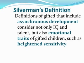 Silverman’s Definition
Definitions of gifted that include
 asynchronous development
 consider not only IQ and
 talent, but also emotional
 traits of gifted children, such as
 heightened sensitivity.
 
