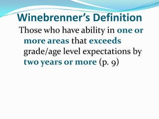 Winebrenner’s Definition
Those who have ability in one or
 more areas that exceeds
 grade/age level expectations by
 two years or more (p. 9)
 
