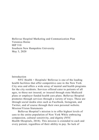 Bellevue Hospital Marketing and Communication Plan
Veronica Horne
IHP 510
Southern New Hampshire University
May 3, 2020
Introduction
NYC Health + Hospitals/ Bellevue is one of the leading
health facilities that offer competitive care in the New York
City area and offers a wide array of mental and health programs
for the city residents. Services offered cater to patients of all
ages, to those not insured, or insured through state Medicaid
plans or employer funded health care plans. Bellevue Hospital
promotes through services through a variety of ways. These are
through social media sites such as Facebook, Instagram, and
Twitter, and of course through their own personal website.
Mission/Vision Statements
Bellevue Hospital’s mission is to offer highest levels of
care to the entire population of New York While embracing
compassion, cultural sensitivity, and dignity (NYC
Health+Hospitals, 2018). This mission is extended to each and
every patient, regardless of their ability to pay. So lack of
 