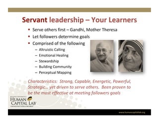 Servant leadership – Your Learners
                                  
   Serve others first – Gandhi, Mother Theresa 
   Let followers determine goals 
   Comprised of the following 
    –    Altruistic Calling 
    –    Emotional Healing 
    –    Stewardship 
    –    Building Community 
    –    Perceptual Mapping 

 Characteristics:  Strong, Capable, Energetic, Powerful, 
 Strategic… yet driven to serve others.  Been proven to 
 be the most effective at meeting followers goals 


                                                   www.humancapitallab.org 
 