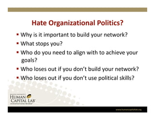 Hate Organizational Politics? 
  Why is it important to build your network?  
  What stops you? 
  Who do you need to align with to achieve your 
   goals? 
  Who loses out if you don’t build your network?      
  Who loses out if you don’t use political skills?  



                                            www.humancapitallab.org 
 