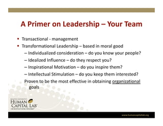 A Primer on Leadership – Your Team 
  Transactional ‐ management 
  Transformational Leadership – based in moral good 
    –  Individualized consideration – do you know your people? 
    –  Idealized Influence – do they respect you? 
    –  Inspirational Motivation – do you inspire them? 
    –  Intellectual Stimulation – do you keep them interested? 
    Proven to be the most effective in obtaining organizational 
        goals 




                                                     www.humancapitallab.org 
 