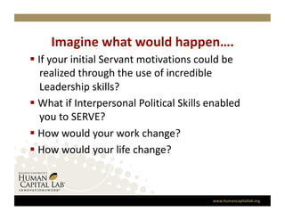 Imagine what would happen….
                                
  If your initial Servant motivations could be 
    realized through the use of incredible 
    Leadership skills? 
  What if Interpersonal Political Skills enabled 
    you to SERVE? 
  How would your work change? 
  How would your life change? 



                                           www.humancapitallab.org 
 