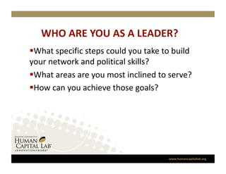 WHO ARE YOU AS A LEADER? 
 What specific steps could you take to build 
your network and political skills? 
 What areas are you most inclined to serve?  
 How can you achieve those goals? 




                                      www.humancapitallab.org 
 