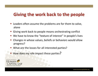 Giving the work back to the people 
  Leaders often assume the problems are for them to solve, 
   alone 
  Giving work back to people means orchestrating conflict 
  We have to know the “texture of interest” in people’s lives 
  Changes in whose values, beliefs or behaviors would allow 
   progress? 
  What are the losses for all interested parties? 
  How does my role impact these parties? 




                                                      www.humancapitallab.org 
 