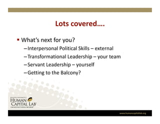 Lots covered….
                              
  What’s next for you? 
  –  Interpersonal Political Skills – external 
  –  Transformational Leadership – your team 
  –  Servant Leadership – yourself 
  –  Getting to the Balcony? 




                                             www.humancapitallab.org 
 