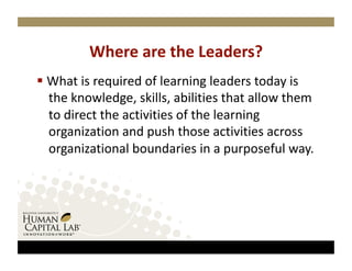 Where are the Leaders? 
  What is required of learning leaders today is 
   the knowledge, skills, abilities that allow them 
   to direct the activities of the learning 
   organization and push those activities across 
   organizational boundaries in a purposeful way.   
 
