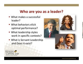 Who are you as a leader? 
  What makes a successful 
   leader? 
  What behaviors elicit 
   optimal performance? 
  What leadership styles 
   work in specific contexts? 
  What is Servant Leadership 
   and Does it exist? 




                                 www.humancapitallab.org 
 