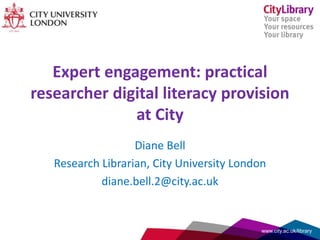 Expert engagement: practical
researcher digital literacy provision
at City
Diane Bell
Research Librarian, City University London
diane.bell.2@city.ac.uk
www.city.ac.uk/library
 