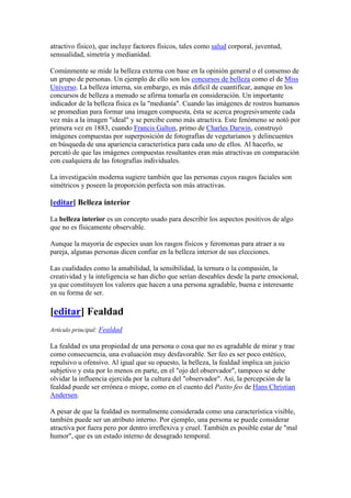 atractivo físico), que incluye factores físicos, tales como salud corporal, juventud,
sensualidad, simetría y medianídad.
Comúnmente se mide la belleza externa con base en la opinión general o el consenso de
un grupo de personas. Un ejemplo de ello son los concursos de belleza como el de Miss
Universo. La belleza interna, sin embargo, es más difícil de cuantificar, aunque en los
concursos de belleza a menudo se afirma tomarla en consideración. Un importante
indicador de la belleza física es la "medianía". Cuando las imágenes de rostros humanos
se promedian para formar una imagen compuesta, ésta se acerca progresivamente cada
vez más a la imagen "ideal" y se percibe como más atractiva. Este fenómeno se notó por
primera vez en 1883, cuando Francis Galton, primo de Charles Darwin, construyó
imágenes compuestas por superposición de fotografías de vegetarianos y delincuentes
en búsqueda de una apariencia característica para cada uno de ellos. Al hacerlo, se
percató de que las imágenes compuestas resultantes eran más atractivas en comparación
con cualquiera de las fotografías individuales.
La investigación moderna sugiere también que las personas cuyos rasgos faciales son
simétricos y poseen la proporción perfecta son más atractivas.
[editar] Belleza interior
La belleza interior es un concepto usado para describir los aspectos positivos de algo
que no es físicamente observable.
Aunque la mayoría de especies usan los rasgos físicos y feromonas para atraer a su
pareja, algunas personas dicen confiar en la belleza interior de sus elecciones.
Las cualidades como la amabilidad, la sensibilidad, la ternura o la compasión, la
creatividad y la inteligencia se han dicho que serían deseables desde la parte emocional,
ya que constituyen los valores que hacen a una persona agradable, buena e interesante
en su forma de ser.
[editar] Fealdad
Artículo principal: Fealdad
La fealdad es una propiedad de una persona o cosa que no es agradable de mirar y trae
como consecuencia, una evaluación muy desfavorable. Ser feo es ser poco estético,
repulsivo u ofensivo. Al igual que su opuesto, la belleza, la fealdad implica un juicio
subjetivo y esta por lo menos en parte, en el "ojo del observador", tampoco se debe
olvidar la influencia ejercida por la cultura del "observador". Así, la percepción de la
fealdad puede ser errónea o miope, como en el cuento del Patito feo de Hans Christian
Andersen.
A pesar de que la fealdad es normalmente considerada como una característica visible,
también puede ser un atributo interno. Por ejemplo, una persona se puede considerar
atractiva por fuera pero por dentro irreflexiva y cruel. También es posible estar de "mal
humor", que es un estado interno de desagrado temporal.
 