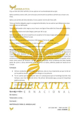 3
Elija un tono de color salmón y lo vas aplicar en la almendrada de tus ojos.
Aplica sombras a tono café, cierra los ojos y encima de las sombras salmón vas a trazar una
línea.
Aplica una sombra de tono dorado y lo vas a poner encima de línea café.
Toma un brocha delgada y agarra un pigmento dorado y los vas aplicar por debajo e las cejas
como si fuera un delineado.
Toma un delineador color negro y vas a hacer una ligera línea sobre las líneas de tus pestañas.
Aplica un corrector en el color beige y pone por de tu ojo.
Aplicar un poquito de cera o vaselina y lo va aplicar en la ceja y luego aplica sombra de tono
de color café y vas a rellenar tu caja.
Aplica rímel tus pestañas superiores e inferiores en forma de zigzag
Pinta los labios y puedes ponerte un color suavecito o un color muy intenso.
Coloca rubor a tus mejillas, luego expande toda el área,
Maquillaje Artístico.- Es pura fantasía, se utiliza para la caracterización de personajes o como
decoración hay diseños, triviales hasta como ejemplo y recrear la apariencia de Drácula lo
impórtate para destacar es que el maquillaje artístico resale muchísimo más que un
maquillaje de calle o casual ya que tiende a exagerar los ojos al mismo tiempo el maquillaje
artístico no es un maquillaje de defectos especiales en el maquillaje artístico se puede incluir
cosas como extras de fantasía y glitter pero no se puede incluir productos de látex liquido
pasta de carne u otros elementos para deformar el rostro, además puede ser hecho en el
cuerpo.
Consejos
 Utilizar productos siempre hipo alergénicos, esta es muy importante ya que no de ser
así te podrías ocurrir una reacción alérgica a las pinturas.
 Te en cuenta que los productor sean sin cuerpo graso que se mantenga durante más
tiempo y sea más fáciles de retirar. No utilizar demasiada agua, ya que el maquillaje
podría correrse.
 Para desmaquillarse utiliza un desmaquillador para piel sensible retira la pintura con
una esponja suave o algodón.
Tipos de maquillaje artístico
Payasos o mimos.-
De teatro.-
Televisión o cine.-
Carnaval.-
MATERIALES PARA EL MAQUILLAJE
 