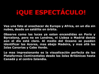 ¡QUE ESPECTÁCULO! Vea una foto al anochecer de Europa y Africa, en un día sin nubes, desde un satélite en órbita. Observe como las luces ya estan encendidas en Paris y Barcelona, pero no en Londres, ni Lisboa o Madrid donde aún el día está claro. Al medio del Oceano se pueden identificar las Azores, mas abajo Madeira, y mas allá las Islas Canarias y Cabo Verde.  Lo mas impresionante es la visualización perfecta de las Plataformas Continentales desde las Islas Británicas hasta Canadá y al centro Islandia.  