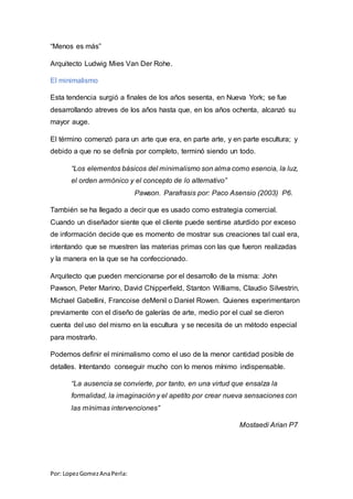 Por: LopezGomezAnaPerla:
“Menos es más”
Arquitecto Ludwig Mies Van Der Rohe.
El minimalismo
Esta tendencia surgió a finales de los años sesenta, en Nueva York; se fue
desarrollando atreves de los años hasta que, en los años ochenta, alcanzó su
mayor auge.
El término comenzó para un arte que era, en parte arte, y en parte escultura; y
debido a que no se definía por completo, terminó siendo un todo.
“Los elementos básicos del minimalismo son alma como esencia, la luz,
el orden armónico y el concepto de lo alternativo”
Pawson. Parafrasis por: Paco Asensio (2003) P6.
También se ha llegado a decir que es usado como estrategia comercial.
Cuando un diseñador siente que el cliente puede sentirse aturdido por exceso
de información decide que es momento de mostrar sus creaciones tal cual era,
intentando que se muestren las materias primas con las que fueron realizadas
y la manera en la que se ha confeccionado.
Arquitecto que pueden mencionarse por el desarrollo de la misma: John
Pawson, Peter Marino, David Chipperfield, Stanton Williams, Claudio Silvestrin,
Michael Gabellini, Francoise deMenil o Daniel Rowen. Quienes experimentaron
previamente con el diseño de galerías de arte, medio por el cual se dieron
cuenta del uso del mismo en la escultura y se necesita de un método especial
para mostrarlo.
Podemos definir el minimalismo como el uso de la menor cantidad posible de
detalles. Intentando conseguir mucho con lo menos mínimo indispensable.
“La ausencia se convierte, por tanto, en una virtud que ensalza la
formalidad, la imaginación y el apetito por crear nueva sensaciones con
las mínimas intervenciones”
Mostaedi Arian P7
 