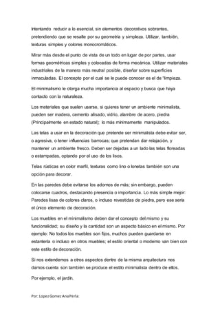 Por: LopezGomezAnaPerla:
Intentando reducir a lo esencial, sin elementos decorativos sobrantes,
pretendiendo que se resalte por su geometría y simpleza. Utilizar, también,
texturas simples y colores monocromáticos.
Mirar más desde el punto de vista de un todo en lugar de por partes, usar
formas geométricas simples y colocadas de forma mecánica. Utilizar materiales
industriales de la manera más neutral posible, diseñar sobre superficies
inmaculadas. El concepto por el cual se le puede conocer es el de “limpieza.
El minimalismo le otorga mucha importancia al espacio y busca que haya
contacto con la naturaleza.
Los materiales que suelen usarse, si quieres tener un ambiente minimalista,
pueden ser madera, cemento alisado, vidrio, alambre de acero, piedra
(Principalmente en estado natural); lo más mínimamente manipulados.
Las telas a usar en la decoración que pretende ser minimalista debe evitar ser,
o agresiva, o tener influencias barrocas; que pretendan dar relajación, y
mantener un ambiente fresco. Deben ser dejadas a un lado las telas floreadas
o estampadas, optando por el uso de los lisos.
Telas rústicas en color marfil, texturas como lino o lonetas también son una
opción para decorar.
En las paredes debe evitarse los adornos de más; sin embargo, pueden
colocarse cuadros, destacando presencia o importancia. Lo más simple mejor:
Paredes lisas de colores claros, o incluso revestidas de piedra, pero ese sería
el único elemento de decoración.
Los muebles en el minimalismo deben dar el concepto del mismo y su
funcionalidad; su diseño y la cantidad son un aspecto básico en el mismo. Por
ejemplo: No todos los muebles son fijos, muchos pueden guardarse en
estantería o incluso en otros muebles; el estilo oriental o moderno van bien con
este estilo de decoración.
Si nos extendemos a otros aspectos dentro de la misma arquitectura nos
damos cuenta son también se produce el estilo minimalista dentro de ellos.
Por ejemplo, el jardín.
 