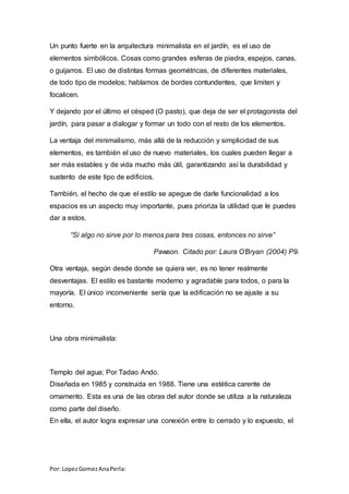 Por: LopezGomezAnaPerla:
Un punto fuerte en la arquitectura minimalista en el jardín, es el uso de
elementos simbólicos. Cosas como grandes esferas de piedra, espejos, canas,
o guijarros. El uso de distintas formas geométricas, de diferentes materiales,
de todo tipo de modelos; hablamos de bordes contundentes, que limiten y
focalicen.
Y dejando por el último el césped (O pasto), que deja de ser el protagonista del
jardín, para pasar a dialogar y formar un todo con el resto de los elementos.
La ventaja del minimalismo, más allá de la reducción y simplicidad de sus
elementos, es también el uso de nuevo materiales, los cuales pueden llegar a
ser más estables y de vida mucho más útil, garantizando así la durabilidad y
sustento de este tipo de edificios.
También, el hecho de que el estilo se apegue de darle funcionalidad a los
espacios es un aspecto muy importante, pues prioriza la utilidad que le puedes
dar a estos.
“Si algo no sirve por lo menos para tres cosas, entonces no sirve”
Pawson. Citado por: Laura O’Bryan (2004) P9.
Otra ventaja, según desde donde se quiera ver, es no tener realmente
desventajas. El estilo es bastante moderno y agradable para todos, o para la
mayoría. El único inconveniente sería que la edificación no se ajuste a su
entorno.
Una obra minimalista:
Templo del agua; Por Tadao Ando.
Diseñada en 1985 y construida en 1988. Tiene una estética carente de
ornamento. Esta es una de las obras del autor donde se utiliza a la naturaleza
como parte del diseño.
En ella, el autor logra expresar una conexión entre lo cerrado y lo expuesto, el
 