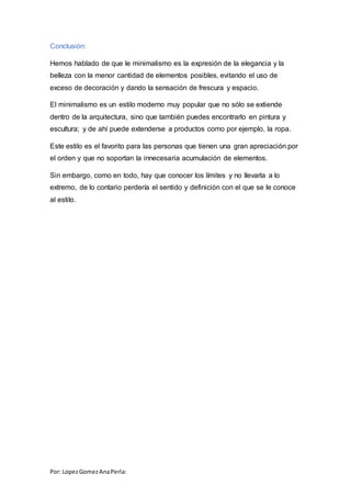 Por: LopezGomezAnaPerla:
Conclusión:
Hemos hablado de que le minimalismo es la expresión de la elegancia y la
belleza con la menor cantidad de elementos posibles, evitando el uso de
exceso de decoración y dando la sensación de frescura y espacio.
El minimalismo es un estilo moderno muy popular que no sólo se extiende
dentro de la arquitectura, sino que también puedes encontrarlo en pintura y
escultura; y de ahí puede extenderse a productos como por ejemplo, la ropa.
Este estilo es el favorito para las personas que tienen una gran apreciación por
el orden y que no soportan la innecesaria acumulación de elementos.
Sin embargo, como en todo, hay que conocer los límites y no llevarla a lo
extremo, de lo contario perdería el sentido y definición con el que se le conoce
al estilo.
 