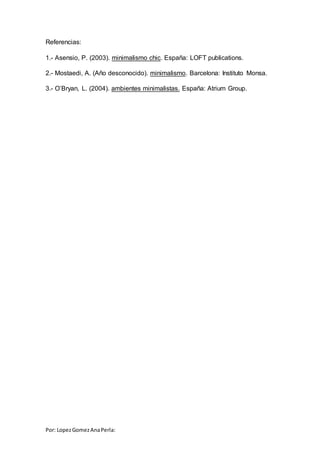 Por: LopezGomezAnaPerla:
Referencias:
1.- Asensio, P. (2003). minimalismo chic. España: LOFT publications.
2.- Mostaedi, A. (Año desconocido). minimalismo. Barcelona: Instituto Monsa.
3.- O’Bryan, L. (2004). ambientes minimalistas. España: Atrium Group.
 