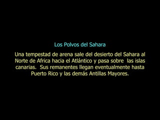 Los Polvos del Sahara Una tempestad de arena sale del desierto del Sahara al Norte de Africa hacia el Atlántico y pasa sobre  las islas canarias.  Sus remanentes llegan eventualmente hasta Puerto Rico y las demás Antillas Mayores. 