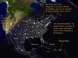 Ese “amontonamiento” de grandes luces, en orden, de arriba abajo, son Boston, Nueva York, Filadelfia y Washington. Miami Houston Dallas Chicago En California, aún esta claro. Por medio de la foto , observamos un mayor número de ciudades, pero por la cantidad de luces es dificil saber cual es! Puerto Rico 