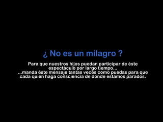 ¿   No   es   un   milagro   ? Para   que   nuestros   hijos   puedan   participar   de   é ste   espect á culo   por   largo   tiempo... ...manda   é ste   mensaje   tantas   veces   como   puedas   para   que   cada   quien   haga   consciencia   de   donde   estamos   parados. 