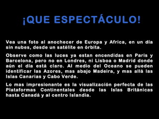 ¡QUE ESPECTÁCULO! Vea   una   foto   al   anochecer   de   Europa   y   Africa,   en   un   día   sin   nubes,   desde   un   satélite   en   órbita. Observe   como   las   luces   ya   estan   encendidas   en   Paris   y   Barcelona,   pero   no   en   Londres,   ni   Lisboa   o   Madrid   donde   aún   el   día   está   claro.   Al   medio   del   Oceano   se   pueden   identificar   las   Azores,   mas   abajo   Madeira,   y   mas   allá   las   Islas   Canarias   y   Cabo   Verde.   Lo   mas   impresionante   es   la   visualización   perfecta   de   las   Plataformas   Continentales   desde   las   Islas   Británicas   hasta   Canadá   y   al   centro   Islandia.   