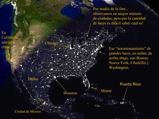 Ese “amontonamiento” de grandes luces, en orden, de arriba abajo, son Boston, Nueva York, Filadelfia y Washington. Miami Houston Dallas Chicago En California, aún esta claro. Por medio de la foto , observamos un mayor número de ciudades, pero por la cantidad de luces es dificil saber cual es! Puerto Rico Ciudad de Mexico 