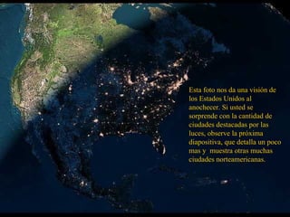 Esta foto nos da una visión de
los Estados Unidos al
anochecer. Si usted se
sorprende con la cantidad de
ciudades destacadas por las
luces, observe la próxima
diapositiva, que detalla un poco
mas y muestra otras muchas
ciudades norteamericanas.
 