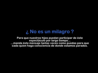 ¿ No es un milagro ?
     Para que nuestros hijos puedan participar de éste
              espectáculo por largo tiempo...
...manda éste mensaje tantas veces como puedas para que
 cada quien haga consciencia de donde estamos parados.
 