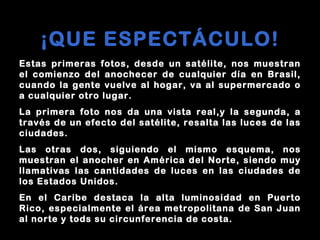 Estas primeras fotos, desde un satélite, nos muestran
el comienzo del anochecer de cualquier día en Brasil,
cuando la gente vuelve al hogar, va al supermercado o
a cualquier otro lugar.
La primera foto nos da una vista real,y la segunda, a
través de un efecto del satélite, resalta las luces de las
ciudades.
Las otras dos, siguiendo el mismo esquema, nos
muestran el anocher en América del Norte, siendo muy
llamativas las cantidades de luces en las ciudades de
los Estados Unidos.
En el Caribe destaca la alta luminosidad en Puerto
Rico, especialmente el área metropolitana de San Juan
al norte y tods su circunferencia de costa.
¡QUE ESPECTÁCULO!
 