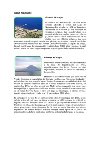 SITIOS TURÍSTICOS
Granada Nicaragua
Granada es una encantadora ciudad de estilo
colonial ubicada a orillas del Lago de
Nicaragua. Fue creada en 1524 por Francisco
Hernández de Córdoba, y aun mantiene la
ubicación original. Sus características son
casas de adobe, con amplios patios, corredores
y jardín central. Otras características de la
ciudad son sus edificios antiguos, que aun
mantienen su estilo original colonial, sus iglesias y su principal catedral, uno de los
atractivos más importantes de Granada. Otros atractivos son la Laguna de Apoyo,
la cual surgió luego de una erupción volcánica hace 25000 años, razón por la cual
dentro aun se encuentran piedras pómez, al igual que en la localidad de Masaya.
Ometepe Nicaragua
Ometepe es una encantadora isla ubicada frente
a la costa de departamento de Rivas,
específicamente San Jorge. Cuenta con dos
importantes volcanes, el volcán de Maderas y
Concepción.
Maderas es un estratovolcán que junto con el
Volcán Concepción, forma la Isla de Ometepe en el Lago de Nicaragua. En el cráter
del volcán existe una pequeña laguna de agua. No se conoce actividad volcánica del
volcán en tiempos históricos pero en el flanco noreste ha ocurrido ocurrió, en
septiembre 1996, un lahar desastroso. Maderas ha atravesado por numerosas
fallas geológicas y pequeños temblores. Muchos conos piroclásticos están situados
en el flanco Noreste hacia el nivel del Lago de Nicaragua. El último período
eruptivo importante del volcán ocurrió hace más de 3000 años.
El Concepción es uno de los volcanes más altos de Nicaragua con 1610. Es un
volcán activo, el cual tuvo su última erupción en 1986, aunque en el 2005 se
reporto actividad de importancia. Esta situado al igual que el Maderas en la Isla de
Ometepe, en el Lago de Nicaragua, y desde la parte superior se pueden disfrutar de
vistas panorámicas impresionantes. En la cima se puede descubrir una densa
vegetación de bosque tropical nubloso siempre verde típico de las zonas de
mayores alturas. Esta va cambiando conforme se baja las laderas de la montaña.
 